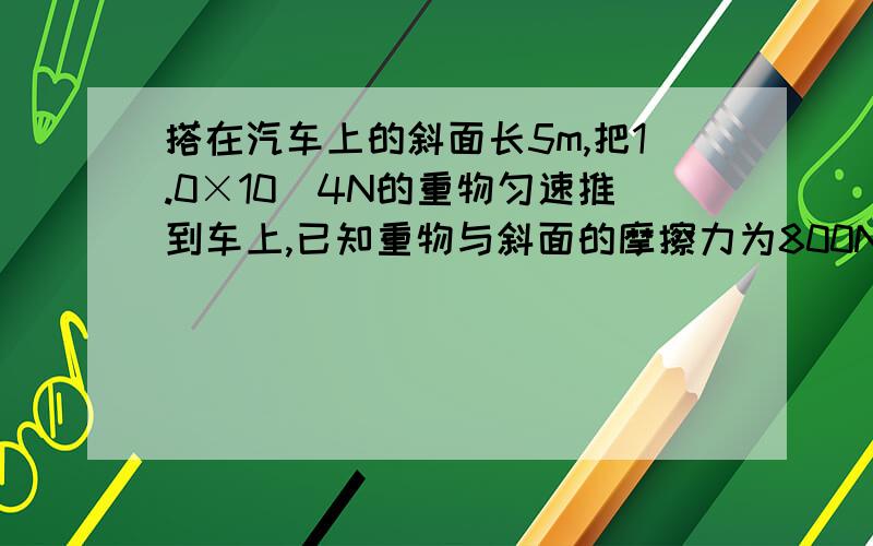 搭在汽车上的斜面长5m,把1.0×10^4N的重物匀速推到车上,已知重物与斜面的摩擦力为800N