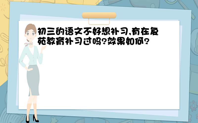 初三的语文不好想补习,有在复苑教育补习过吗?效果如何?