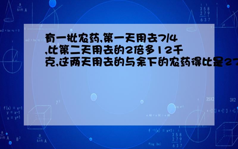 有一批农药,第一天用去7/4,比第二天用去的2倍多12千克,这两天用去的与余下的农药得比是27:8,这批农药共