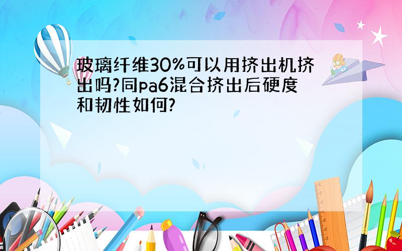 玻璃纤维30%可以用挤出机挤出吗?同pa6混合挤出后硬度和韧性如何?