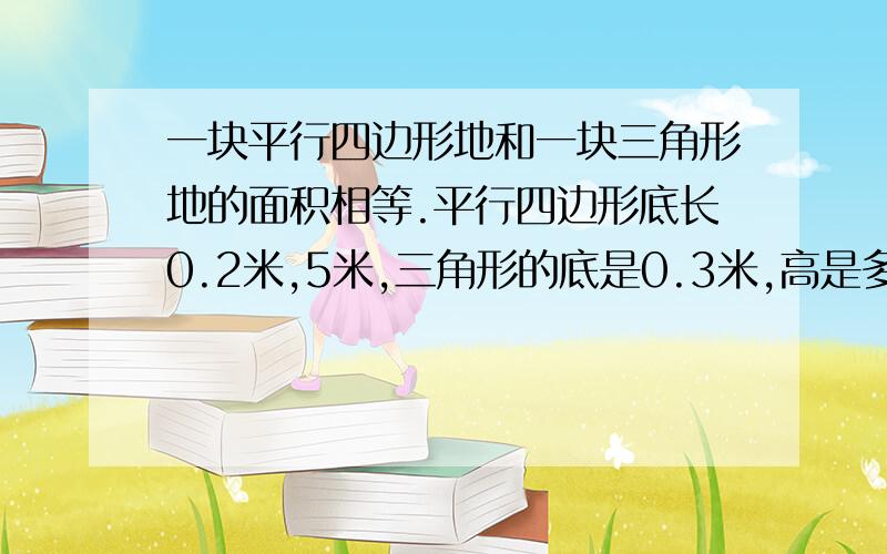 一块平行四边形地和一块三角形地的面积相等.平行四边形底长0.2米,5米,三角形的底是0.3米,高是多少米