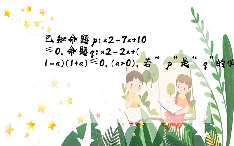 已知命题p：x2-7x+10≤0，命题q：x2-2x+（1-a）（1+a）≤0，（a＞0），若“￢p”是“￢q”的必要而