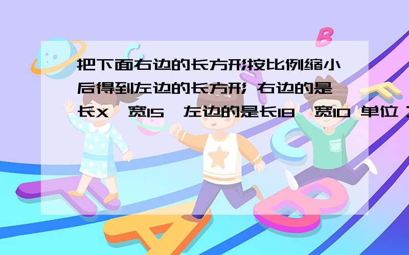 把下面右边的长方形按比例缩小后得到左边的长方形 右边的是长X,宽15,左边的是长18,宽10 单位：CM