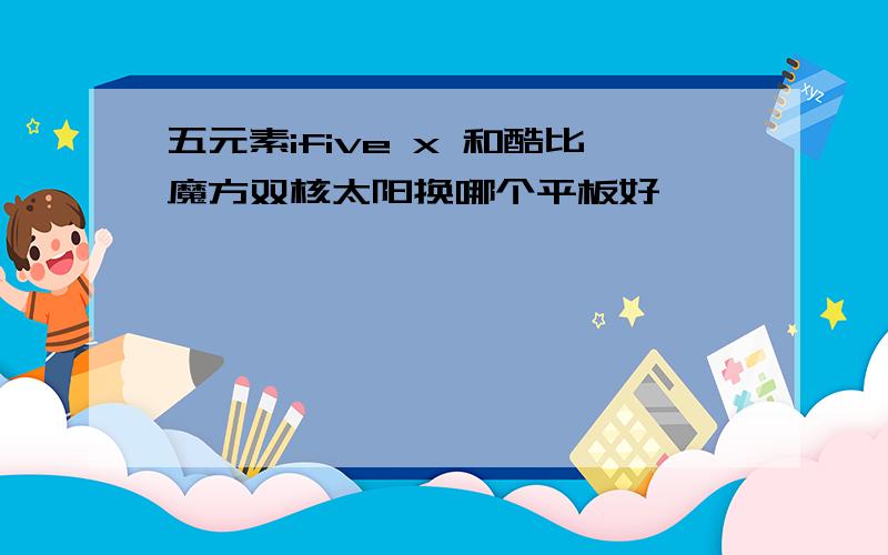 五元素ifive x 和酷比魔方双核太阳换哪个平板好