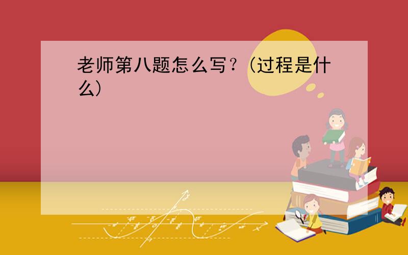 老师第八题怎么写？(过程是什么)