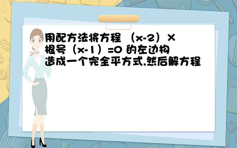 用配方法将方程 （x-2）×根号（x-1）=0 的左边构造成一个完全平方式,然后解方程