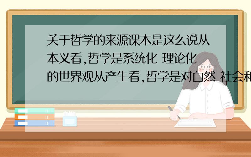 关于哲学的来源课本是这么说从本义看,哲学是系统化 理论化的世界观从产生看,哲学是对自然 社会和思维知识的概括和总结照上面