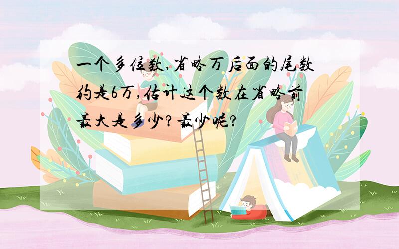 一个多位数,省略万后面的尾数约是6万,估计这个数在省略前最大是多少?最少呢?