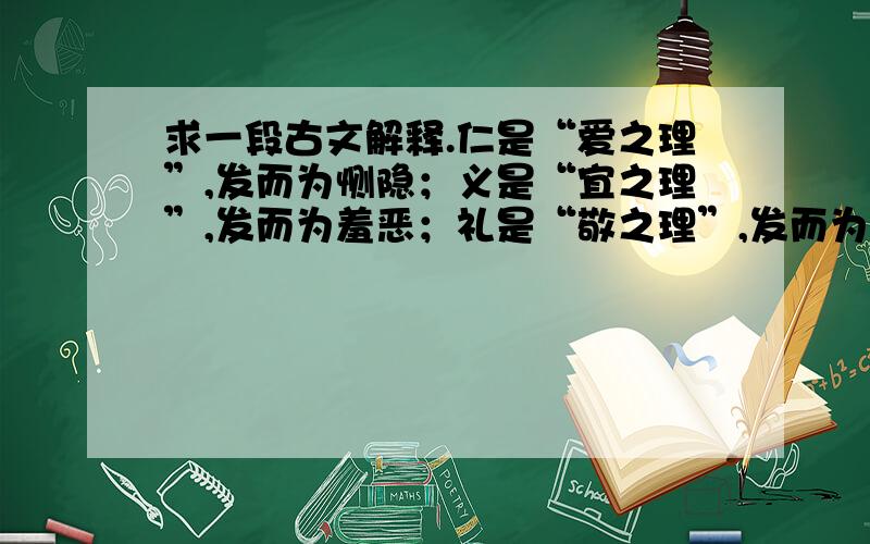 求一段古文解释.仁是“爱之理”,发而为恻隐；义是“宜之理”,发而为羞恶；礼是“敬之理”,发而为恭敬；智是“别之理”,发而