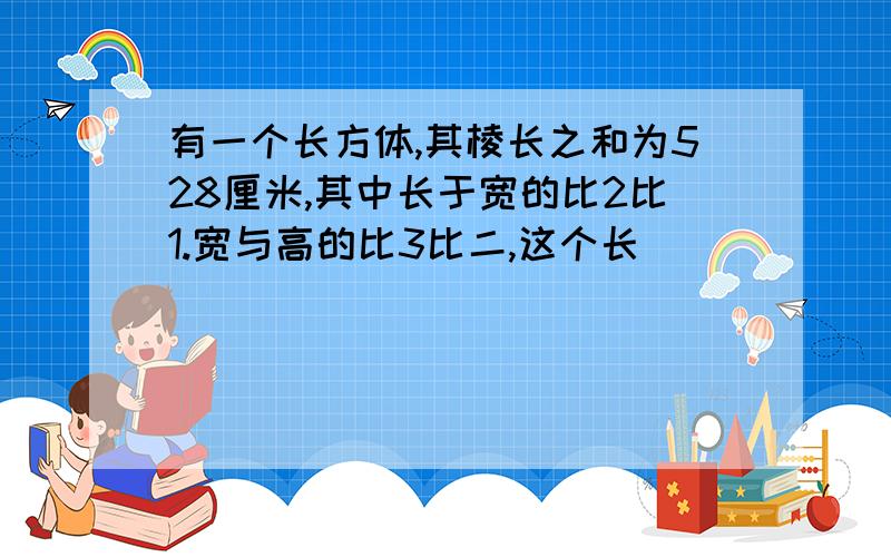 有一个长方体,其棱长之和为528厘米,其中长于宽的比2比1.宽与高的比3比二,这个长