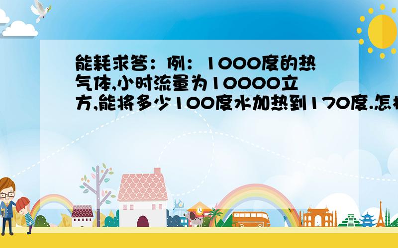 能耗求答：例：1000度的热气体,小时流量为10000立方,能将多少100度水加热到170度.怎样计算.请教了