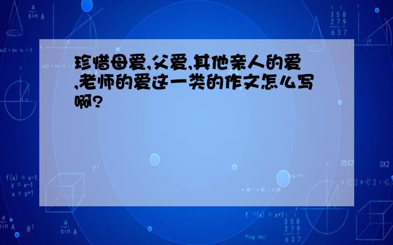 珍惜母爱,父爱,其他亲人的爱,老师的爱这一类的作文怎么写啊?