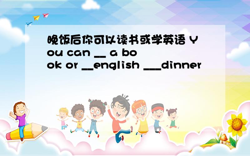 晚饭后你可以读书或学英语 You can __ a book or __english ___dinner