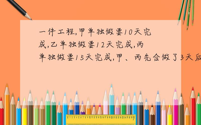 一件工程,甲单独做要10天完成,乙单独做要12天完成,丙单独做要15天完成,甲、丙先合做了3天后,甲因事……