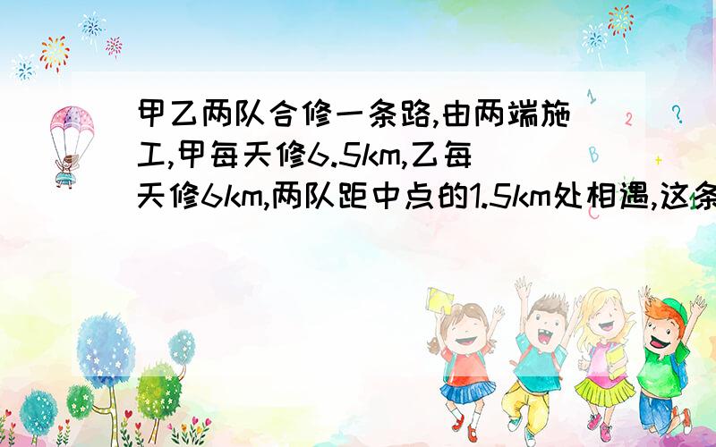 甲乙两队合修一条路,由两端施工,甲每天修6.5km,乙每天修6km,两队距中点的1.5km处相遇,这条路有多长?