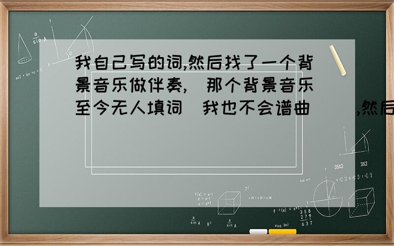 我自己写的词,然后找了一个背景音乐做伴奏,（那个背景音乐至今无人填词（我也不会谱曲）） ,然后我根据背景音乐的旋律唱出来