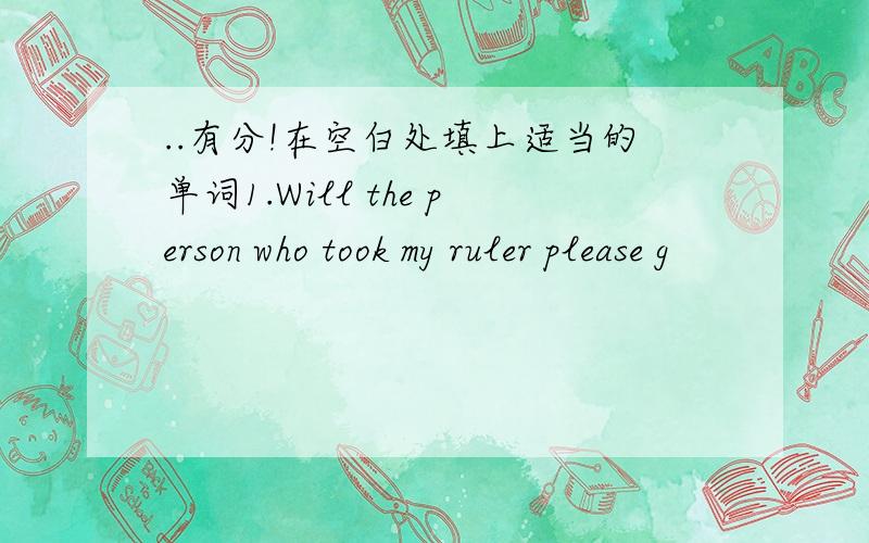 ..有分!在空白处填上适当的单词1.Will the person who took my ruler please g