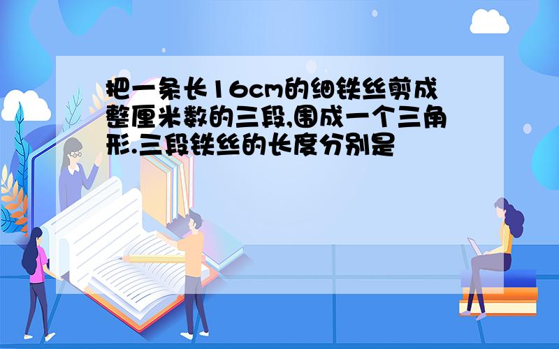 把一条长16cm的细铁丝剪成整厘米数的三段,围成一个三角形.三段铁丝的长度分别是