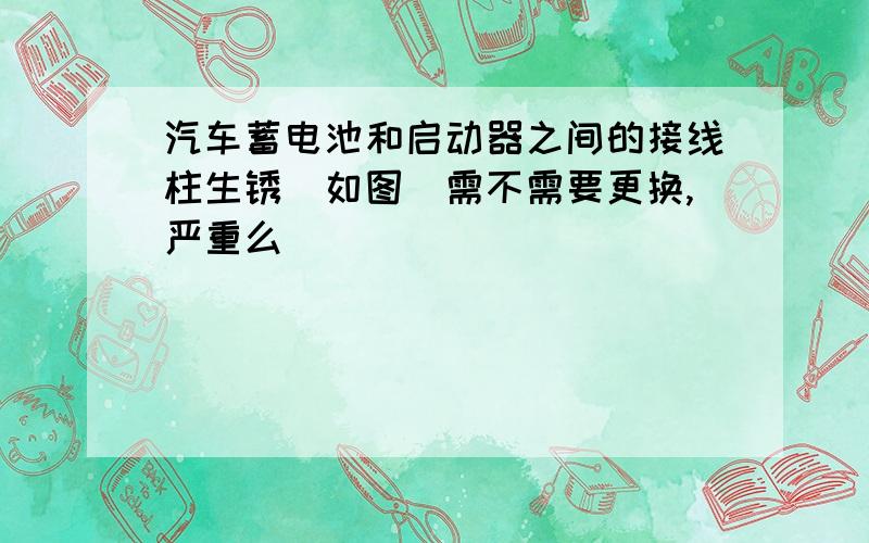 汽车蓄电池和启动器之间的接线柱生锈（如图）需不需要更换,严重么