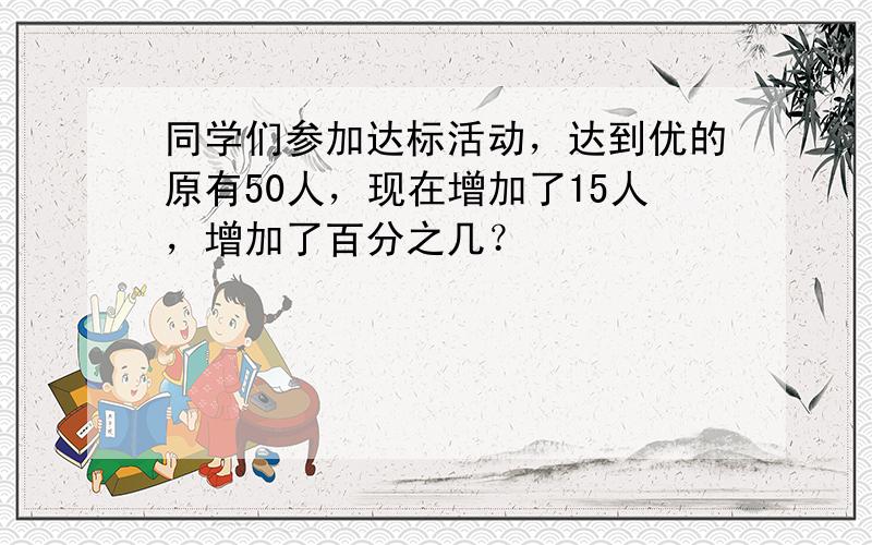 同学们参加达标活动，达到优的原有50人，现在增加了15人，增加了百分之几？