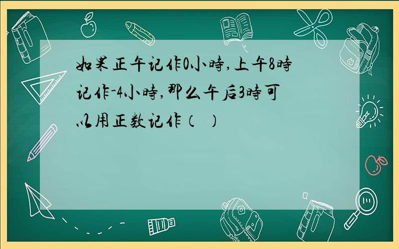 如果正午记作0小时,上午8时记作-4小时,那么午后3时可以用正数记作（ ）