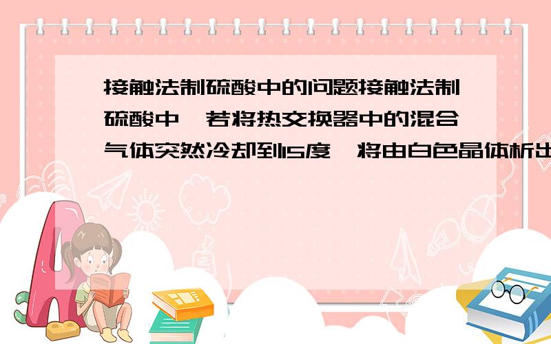 接触法制硫酸中的问题接触法制硫酸中,若将热交换器中的混合气体突然冷却到15度,将由白色晶体析出,此白色晶体是硫酸酐,为什