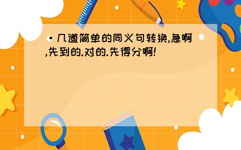 ·几道简单的同义句转换,急啊,先到的.对的.先得分啊!