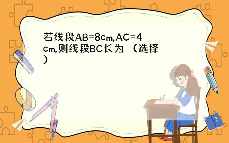 若线段AB=8cm,AC=4cm,则线段BC长为 （选择）