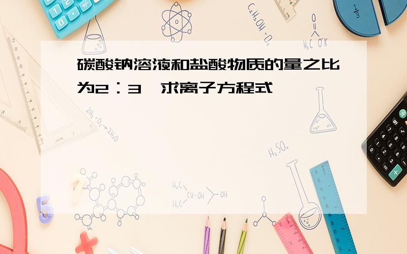 碳酸钠溶液和盐酸物质的量之比为2：3,求离子方程式