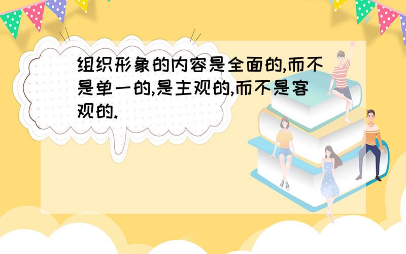 组织形象的内容是全面的,而不是单一的,是主观的,而不是客观的.