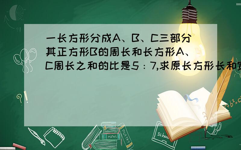 一长方形分成A、B、C三部分其正方形B的周长和长方形A、C周长之和的比是5﹕7,求原长方形长和宽的比.