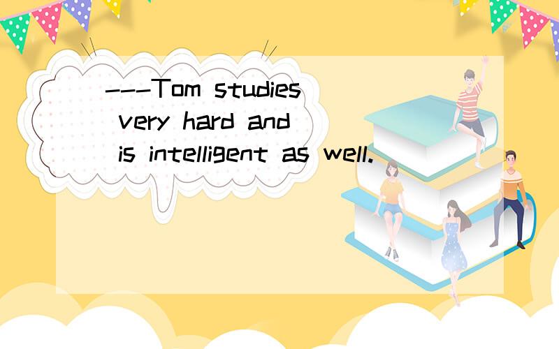 ---Tom studies very hard and is intelligent as well.