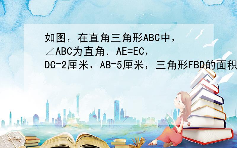 如图，在直角三角形ABC中，∠ABC为直角．AE=EC，DC=2厘米，AB=5厘米，三角形FBD的面积为4平方厘米，那么