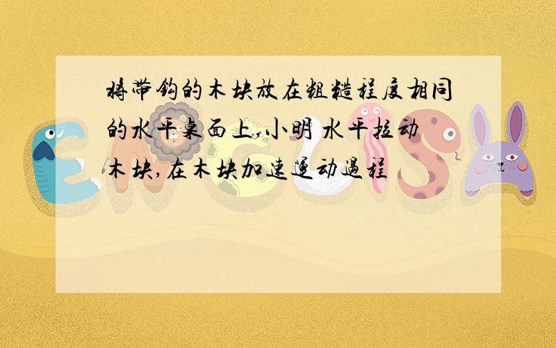 将带钩的木块放在粗糙程度相同的水平桌面上,小明 水平拉动木块,在木块加速运动过程