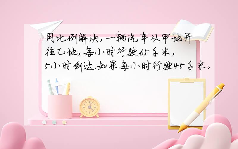 用比例解决,一辆汽车从甲地开往乙地,每小时行驶65千米,5小时到达.如果每小时行驶45千米,