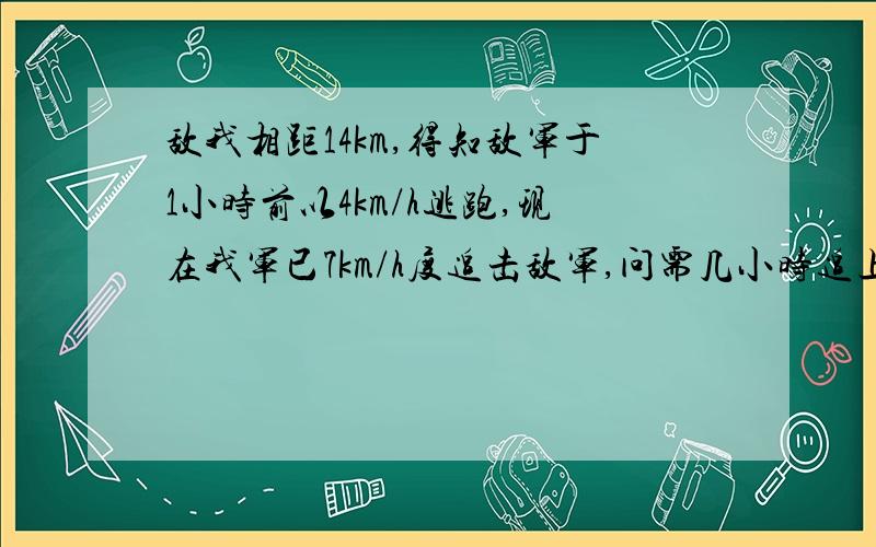 敌我相距14km,得知敌军于1小时前以4km/h逃跑,现在我军已7km/h度追击敌军,问需几小时追上?