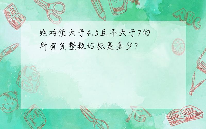 绝对值大于4.5且不大于7的所有负整数的积是多少?