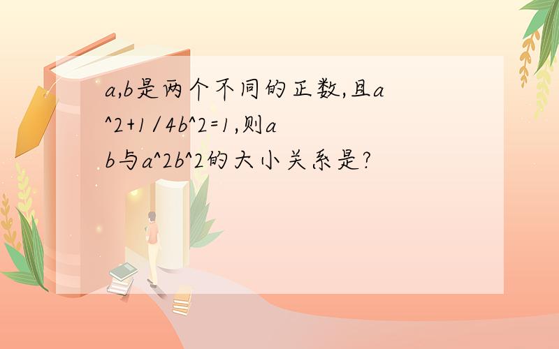 a,b是两个不同的正数,且a^2+1/4b^2=1,则ab与a^2b^2的大小关系是?