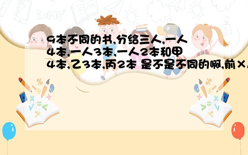 9本不同的书,分给三人,一人4本,一人3本,一人2本和甲4本,乙3本,丙2本 是不是不同的啊,前×A3 3后不