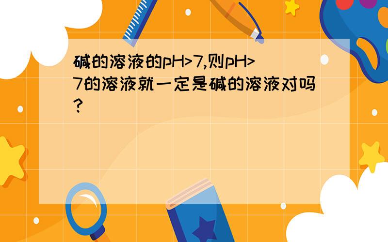 碱的溶液的pH>7,则pH>7的溶液就一定是碱的溶液对吗?