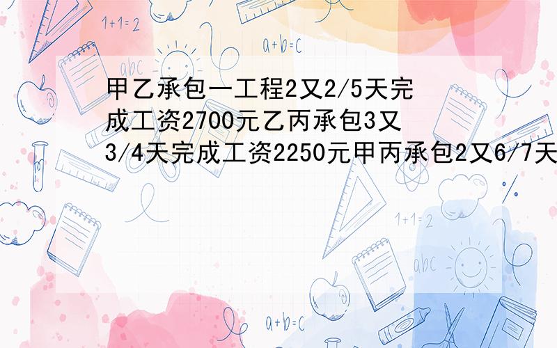 甲乙承包一工程2又2/5天完成工资2700元乙丙承包3又3/4天完成工资2250元甲丙承包2又6/7天完成工资2400元