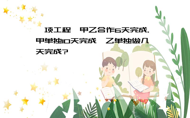 一项工程,甲乙合作6天完成.甲单独10天完成,乙单独做几天完成?