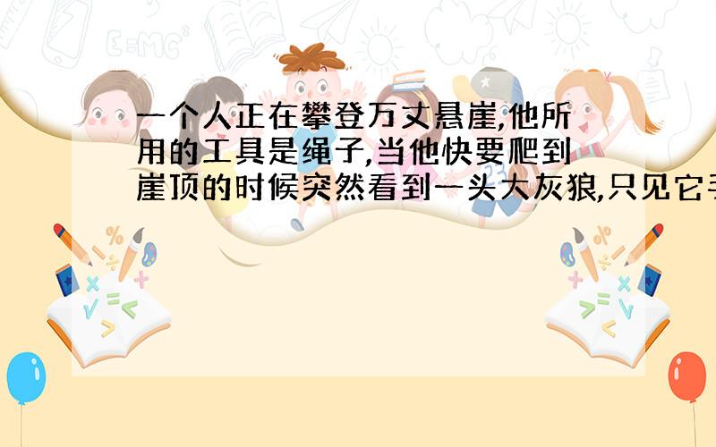 一个人正在攀登万丈悬崖,他所用的工具是绳子,当他快要爬到崖顶的时候突然看到一头大灰狼,只见它手持蜡