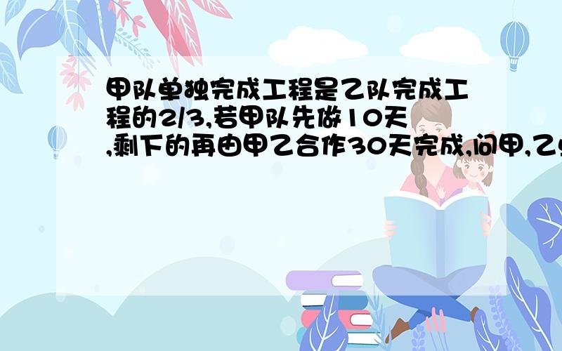 甲队单独完成工程是乙队完成工程的2/3,若甲队先做10天,剩下的再由甲乙合作30天完成,问甲,乙单独完成需