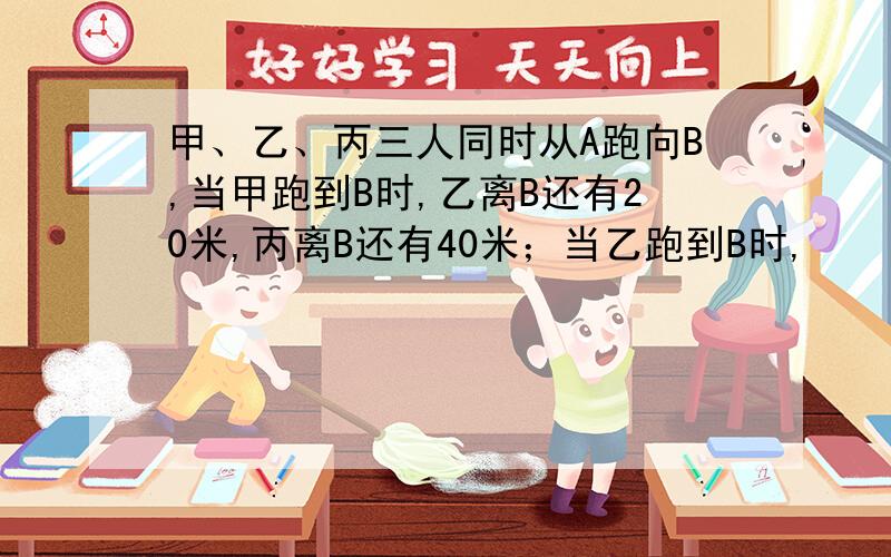 甲、乙、丙三人同时从A跑向B,当甲跑到B时,乙离B还有20米,丙离B还有40米；当乙跑到B时,