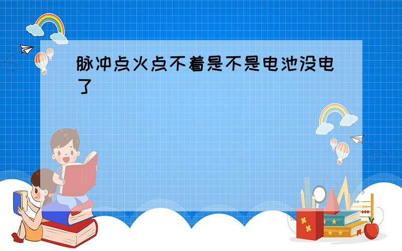 脉冲点火点不着是不是电池没电了