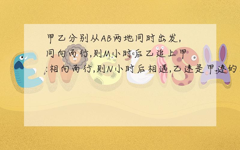 甲乙分别从AB两地同时出发,同向而行,则M小时后乙追上甲:相向而行,则N小时后相遇,乙速是甲速的几倍