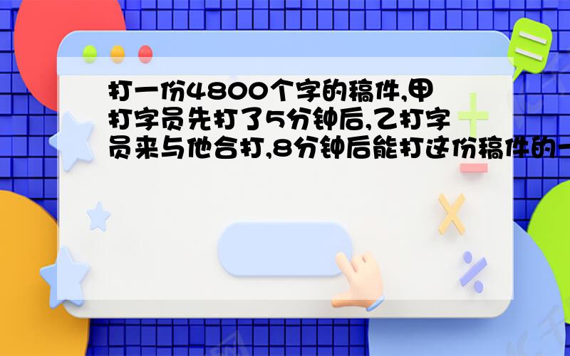 打一份4800个字的稿件,甲打字员先打了5分钟后,乙打字员来与他合打,8分钟后能打这份稿件的一半.