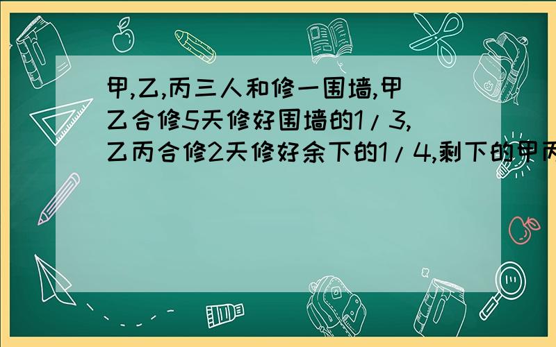 甲,乙,丙三人和修一围墙,甲乙合修5天修好围墙的1/3,乙丙合修2天修好余下的1/4,剩下的甲丙又合修5天才完成,那么甲