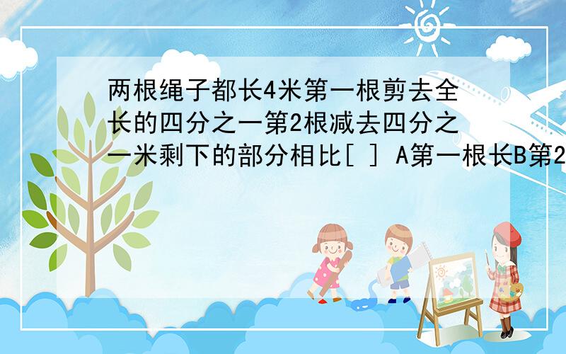 两根绳子都长4米第一根剪去全长的四分之一第2根减去四分之一米剩下的部分相比[ ] A第一根长B第2根长